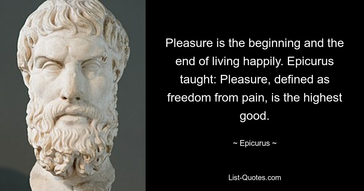 Pleasure is the beginning and the end of living happily. Epicurus taught: Pleasure, defined as freedom from pain, is the highest good. — © Epicurus