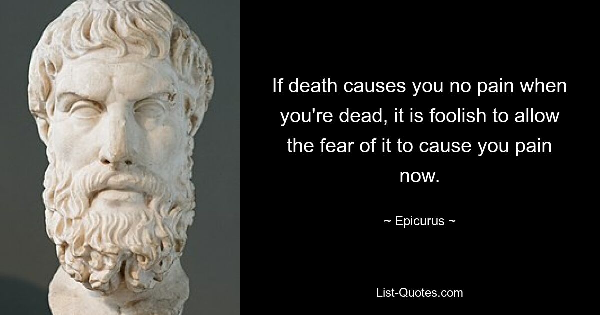 If death causes you no pain when you're dead, it is foolish to allow the fear of it to cause you pain now. — © Epicurus