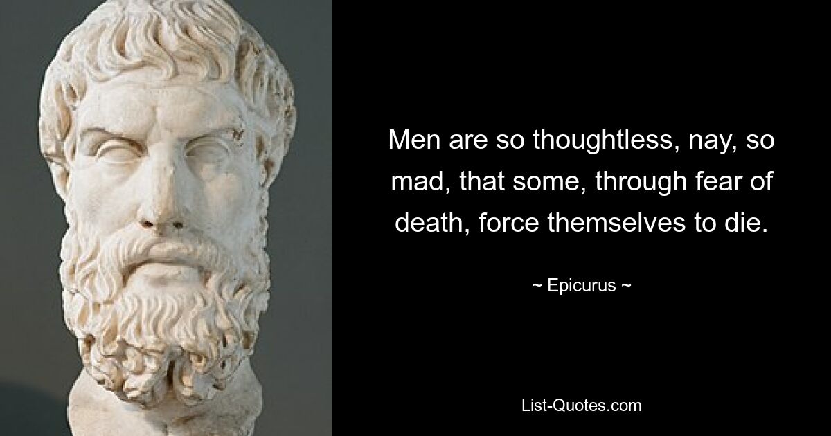 Men are so thoughtless, nay, so mad, that some, through fear of death, force themselves to die. — © Epicurus