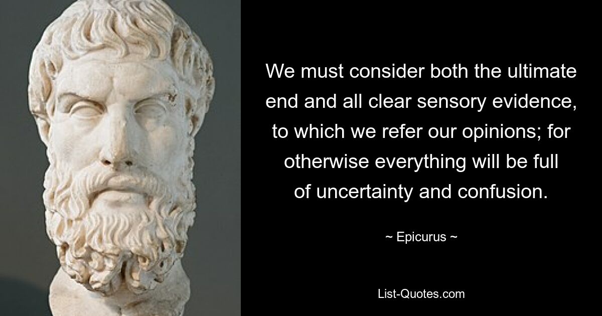 We must consider both the ultimate end and all clear sensory evidence, to which we refer our opinions; for otherwise everything will be full of uncertainty and confusion. — © Epicurus