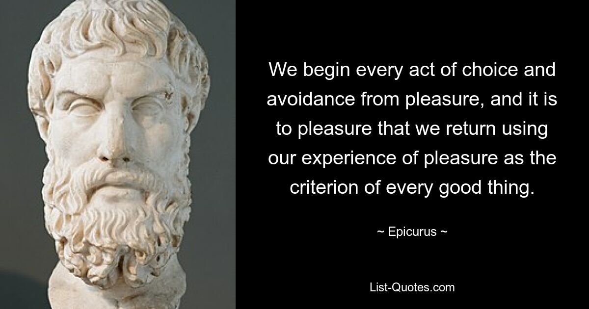 We begin every act of choice and avoidance from pleasure, and it is to pleasure that we return using our experience of pleasure as the criterion of every good thing. — © Epicurus