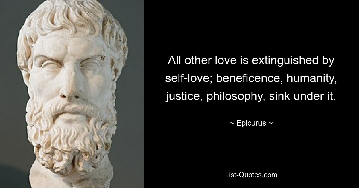 All other love is extinguished by self-love; beneficence, humanity, justice, philosophy, sink under it. — © Epicurus