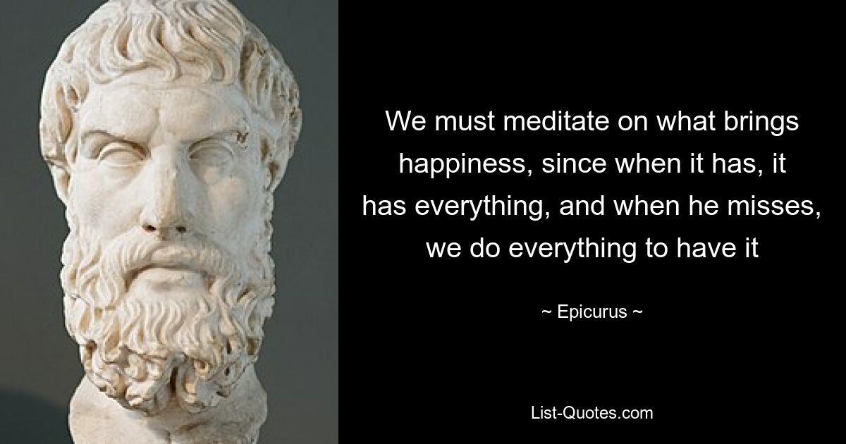 We must meditate on what brings happiness, since when it has, it has everything, and when he misses, we do everything to have it — © Epicurus