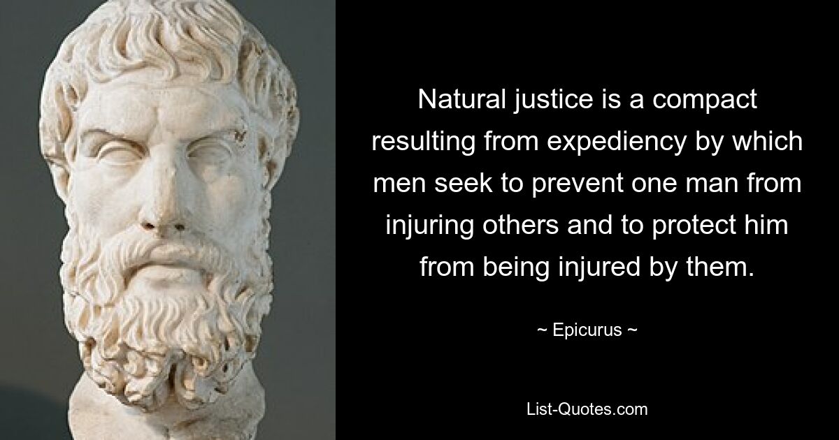 Natural justice is a compact resulting from expediency by which men seek to prevent one man from injuring others and to protect him from being injured by them. — © Epicurus