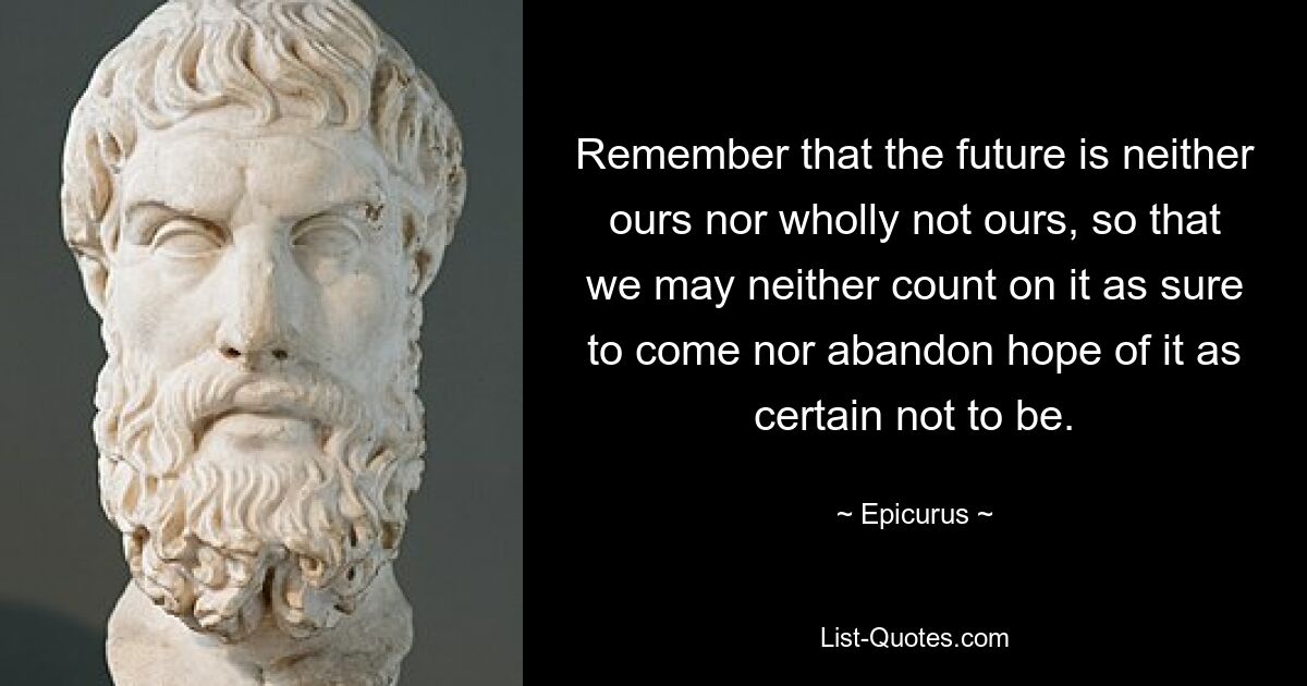 Remember that the future is neither ours nor wholly not ours, so that we may neither count on it as sure to come nor abandon hope of it as certain not to be. — © Epicurus