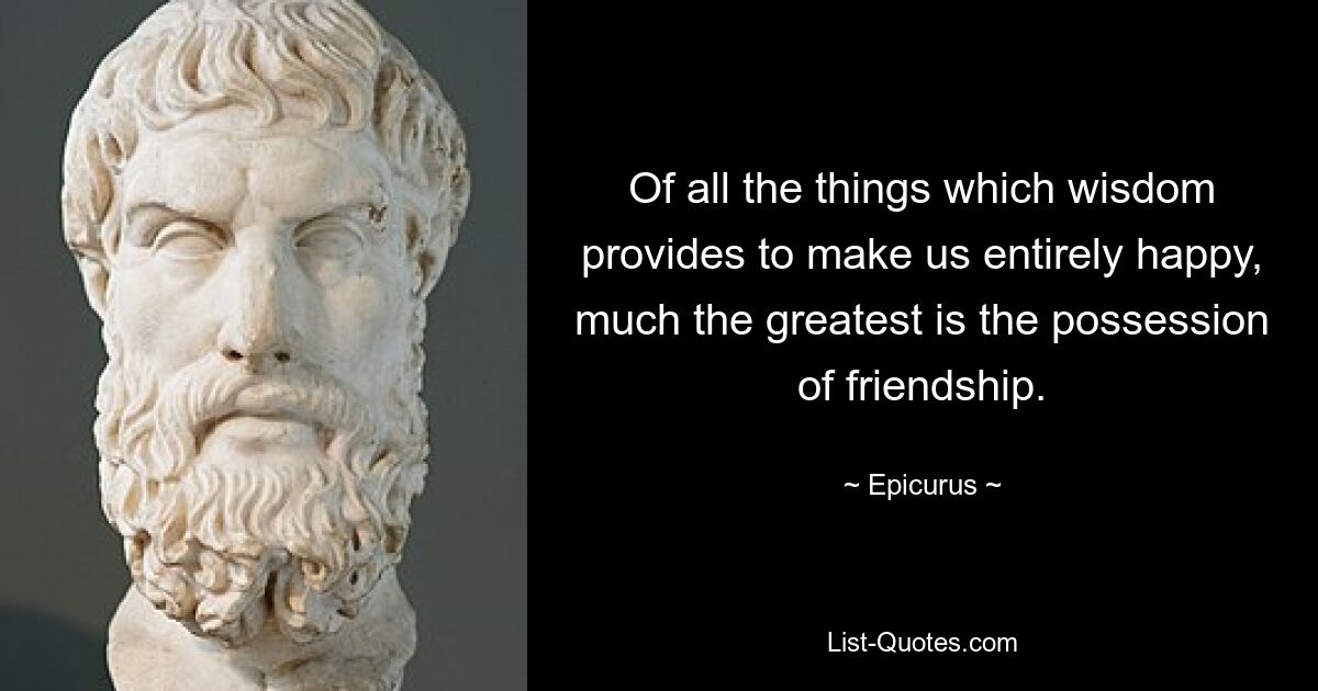 Of all the things which wisdom provides to make us entirely happy, much the greatest is the possession of friendship. — © Epicurus