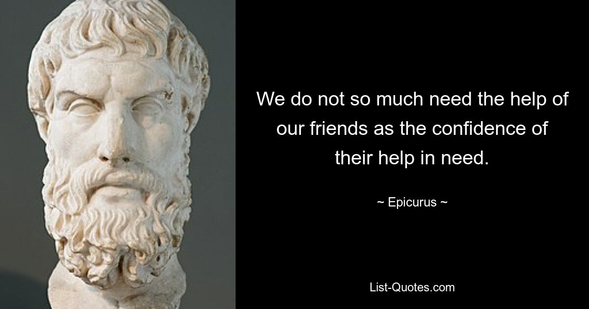 We do not so much need the help of our friends as the confidence of their help in need. — © Epicurus