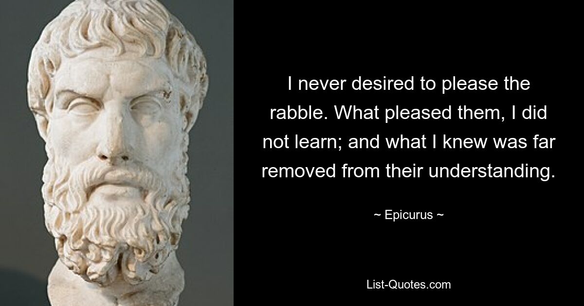 I never desired to please the rabble. What pleased them, I did not learn; and what I knew was far removed from their understanding. — © Epicurus