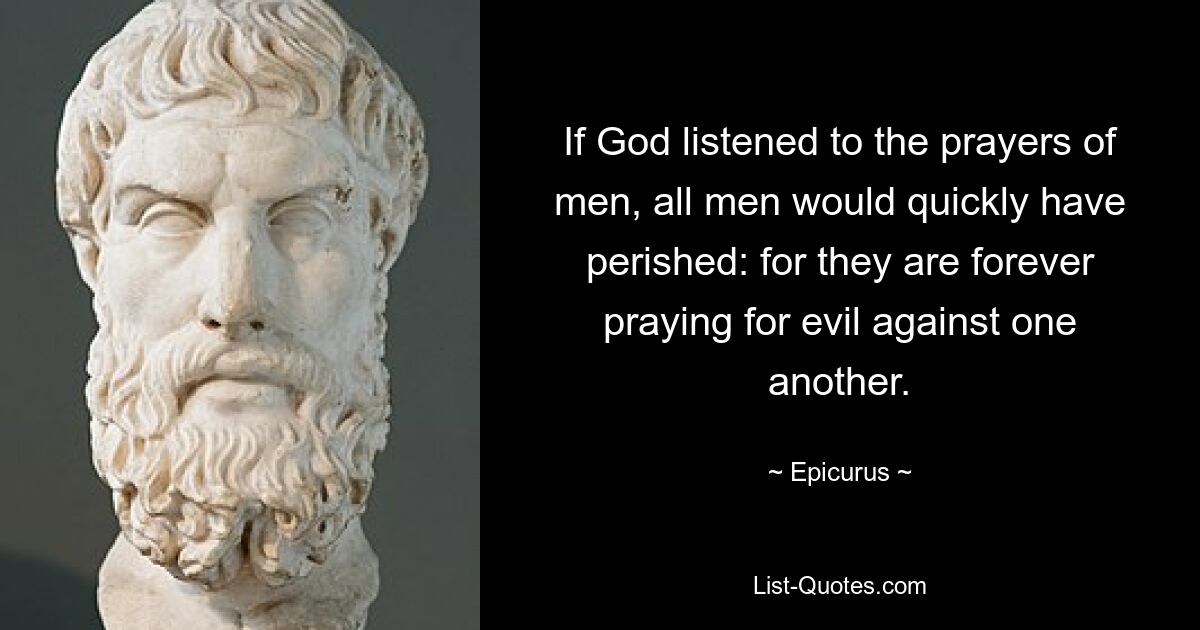 If God listened to the prayers of men, all men would quickly have perished: for they are forever praying for evil against one another. — © Epicurus