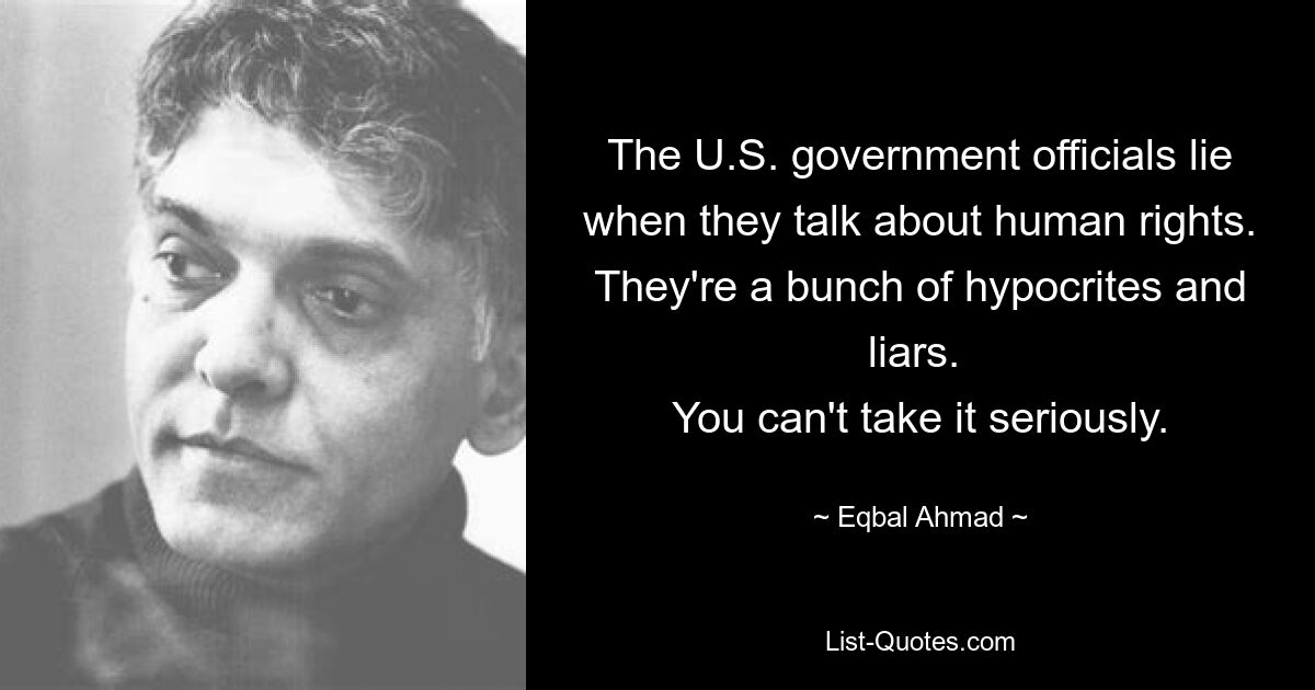 The U.S. government officials lie when they talk about human rights. They're a bunch of hypocrites and liars. 
You can't take it seriously. — © Eqbal Ahmad