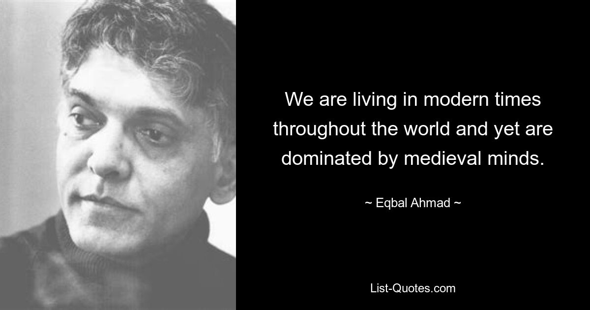 We are living in modern times throughout the world and yet are dominated by medieval minds. — © Eqbal Ahmad