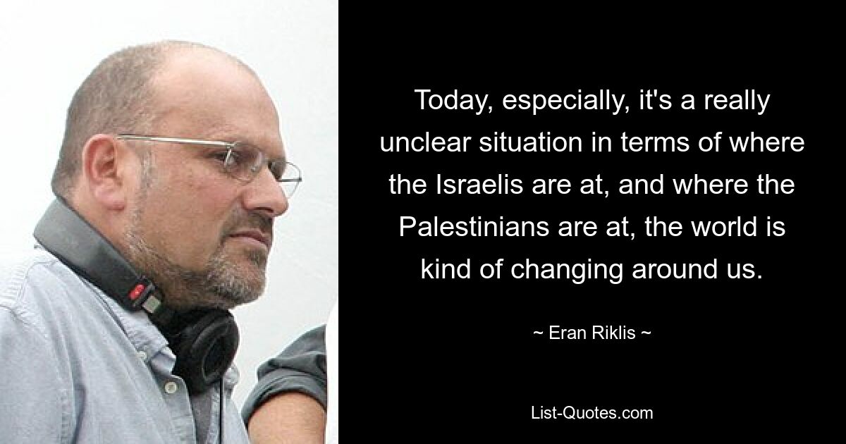 Today, especially, it's a really unclear situation in terms of where the Israelis are at, and where the Palestinians are at, the world is kind of changing around us. — © Eran Riklis