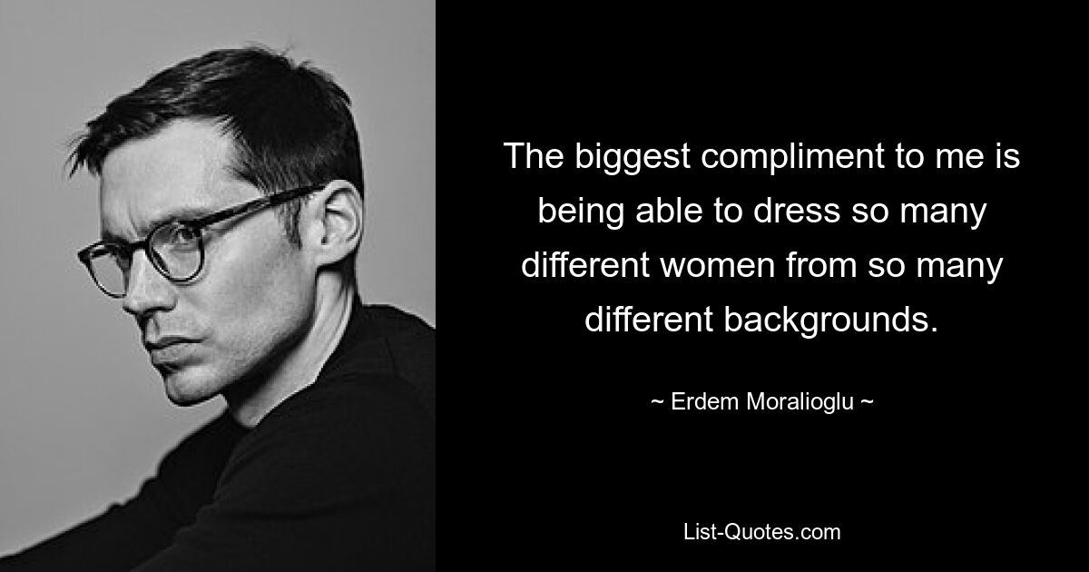 The biggest compliment to me is being able to dress so many different women from so many different backgrounds. — © Erdem Moralioglu