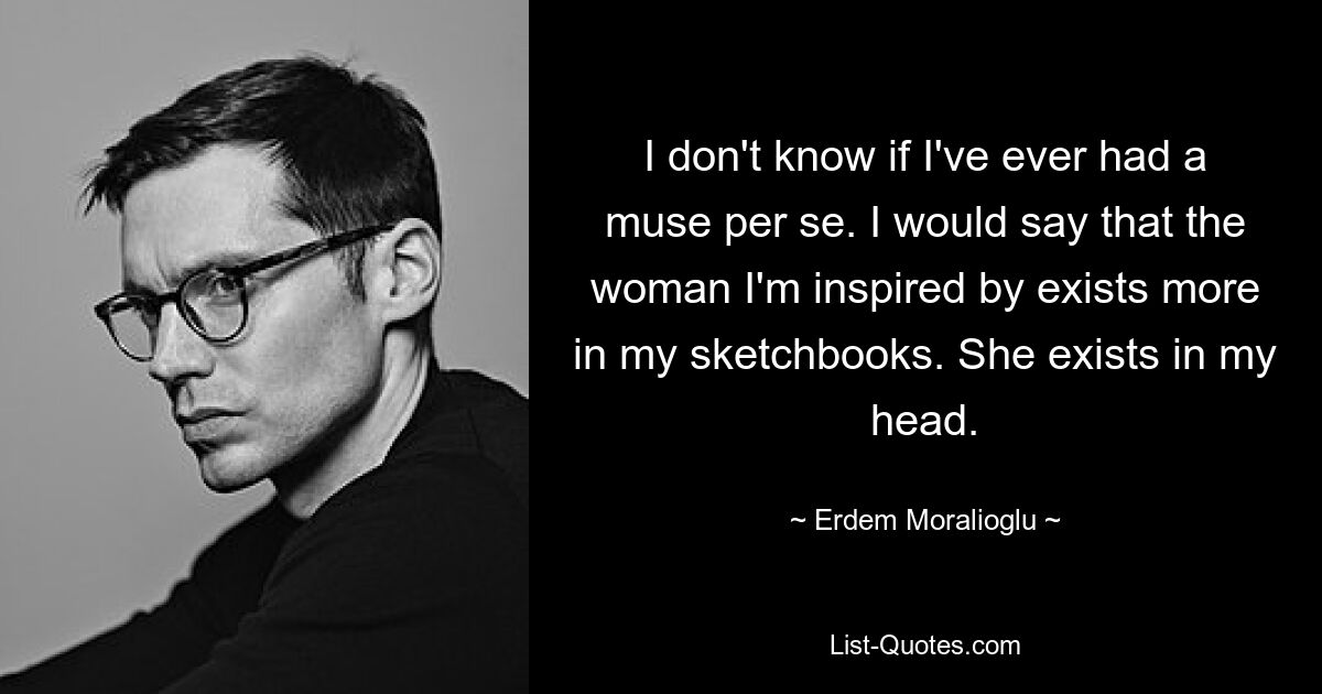 I don't know if I've ever had a muse per se. I would say that the woman I'm inspired by exists more in my sketchbooks. She exists in my head. — © Erdem Moralioglu