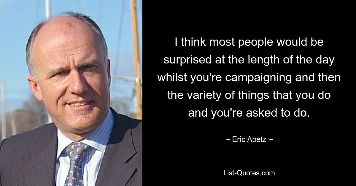 I think most people would be surprised at the length of the day whilst you're campaigning and then the variety of things that you do and you're asked to do. — © Eric Abetz