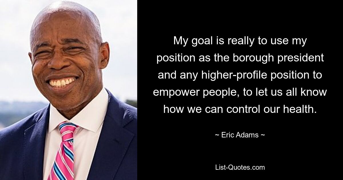 My goal is really to use my position as the borough president and any higher-profile position to empower people, to let us all know how we can control our health. — © Eric Adams