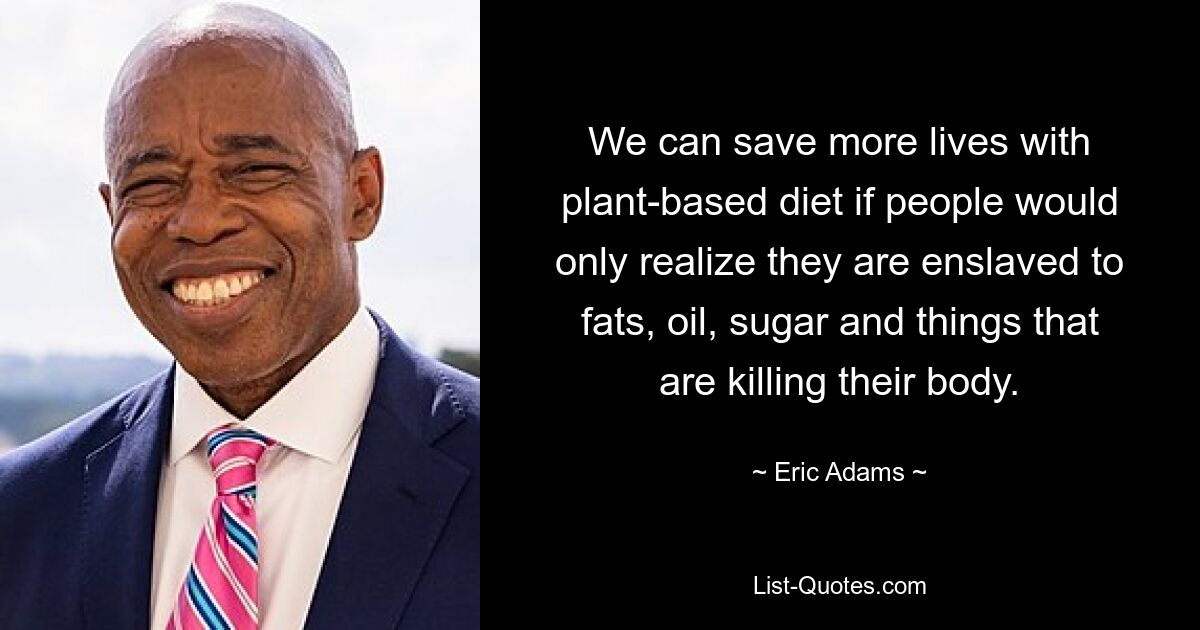 We can save more lives with plant-based diet if people would only realize they are enslaved to fats, oil, sugar and things that are killing their body. — © Eric Adams