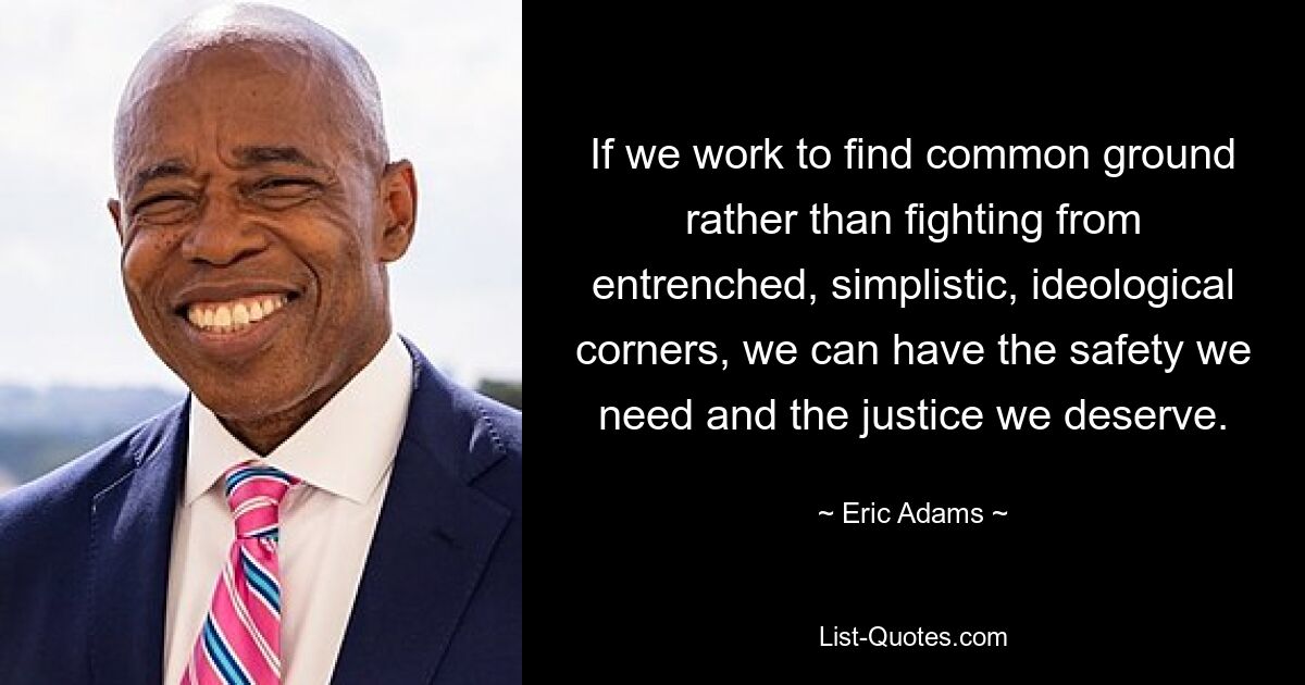 If we work to find common ground rather than fighting from entrenched, simplistic, ideological corners, we can have the safety we need and the justice we deserve. — © Eric Adams