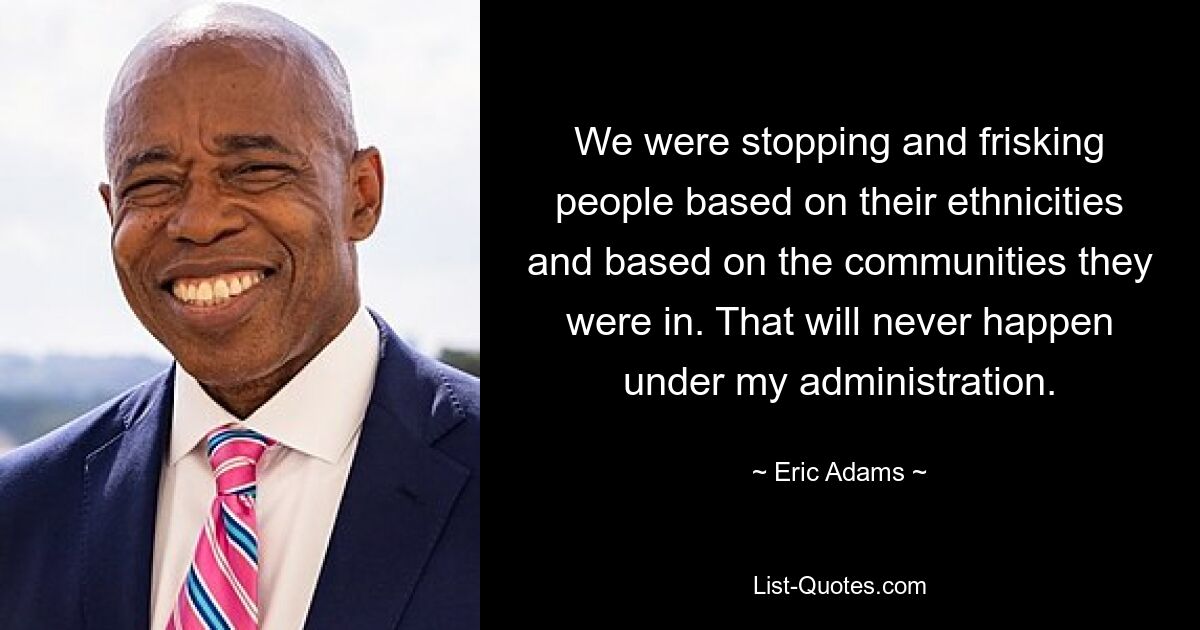 We were stopping and frisking people based on their ethnicities and based on the communities they were in. That will never happen under my administration. — © Eric Adams