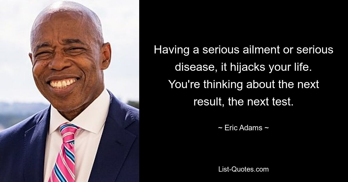 Having a serious ailment or serious disease, it hijacks your life. You're thinking about the next result, the next test. — © Eric Adams