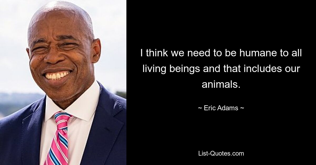 I think we need to be humane to all living beings and that includes our animals. — © Eric Adams