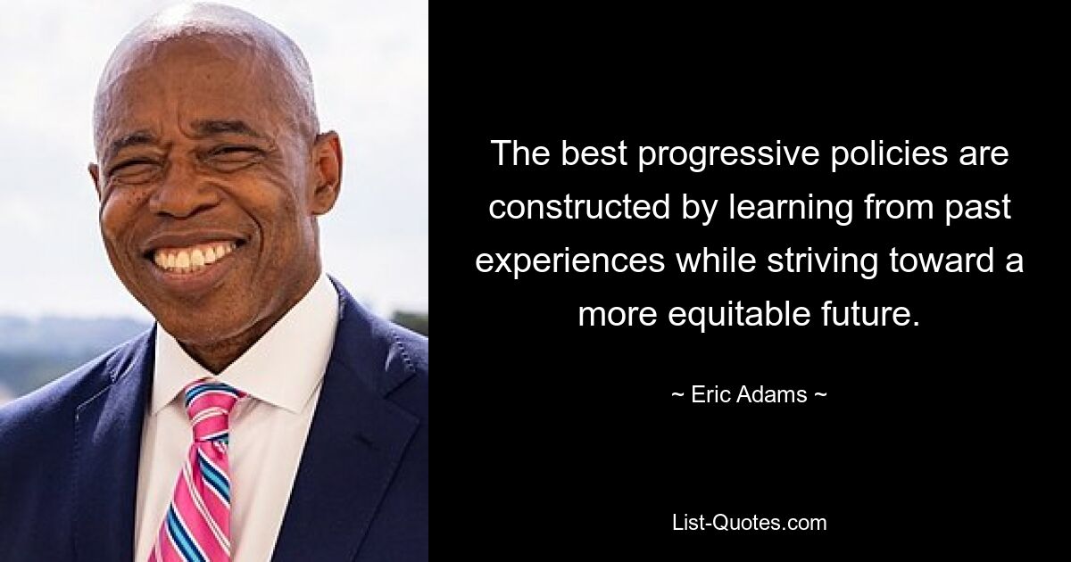 The best progressive policies are constructed by learning from past experiences while striving toward a more equitable future. — © Eric Adams