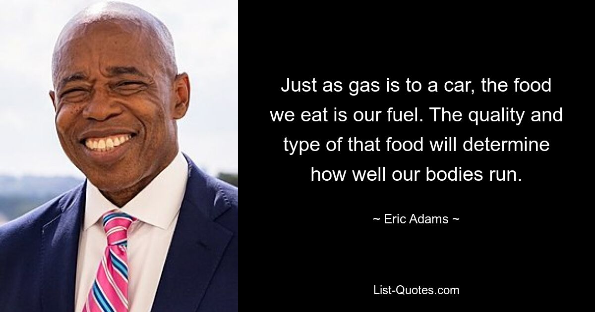 Just as gas is to a car, the food we eat is our fuel. The quality and type of that food will determine how well our bodies run. — © Eric Adams