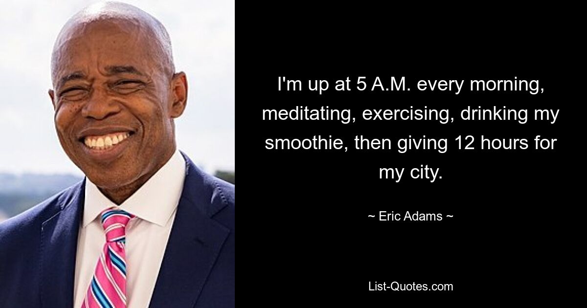 I'm up at 5 A.M. every morning, meditating, exercising, drinking my smoothie, then giving 12 hours for my city. — © Eric Adams