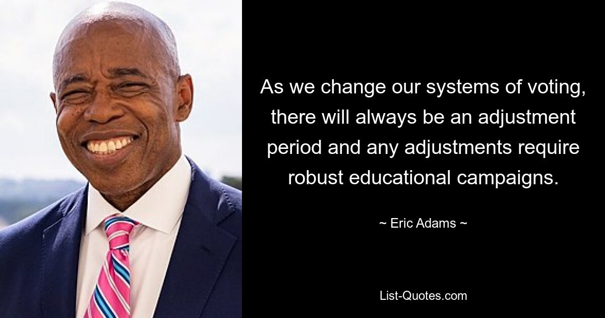 As we change our systems of voting, there will always be an adjustment period and any adjustments require robust educational campaigns. — © Eric Adams