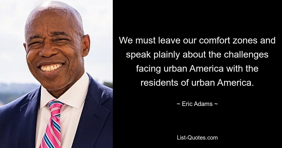 We must leave our comfort zones and speak plainly about the challenges facing urban America with the residents of urban America. — © Eric Adams