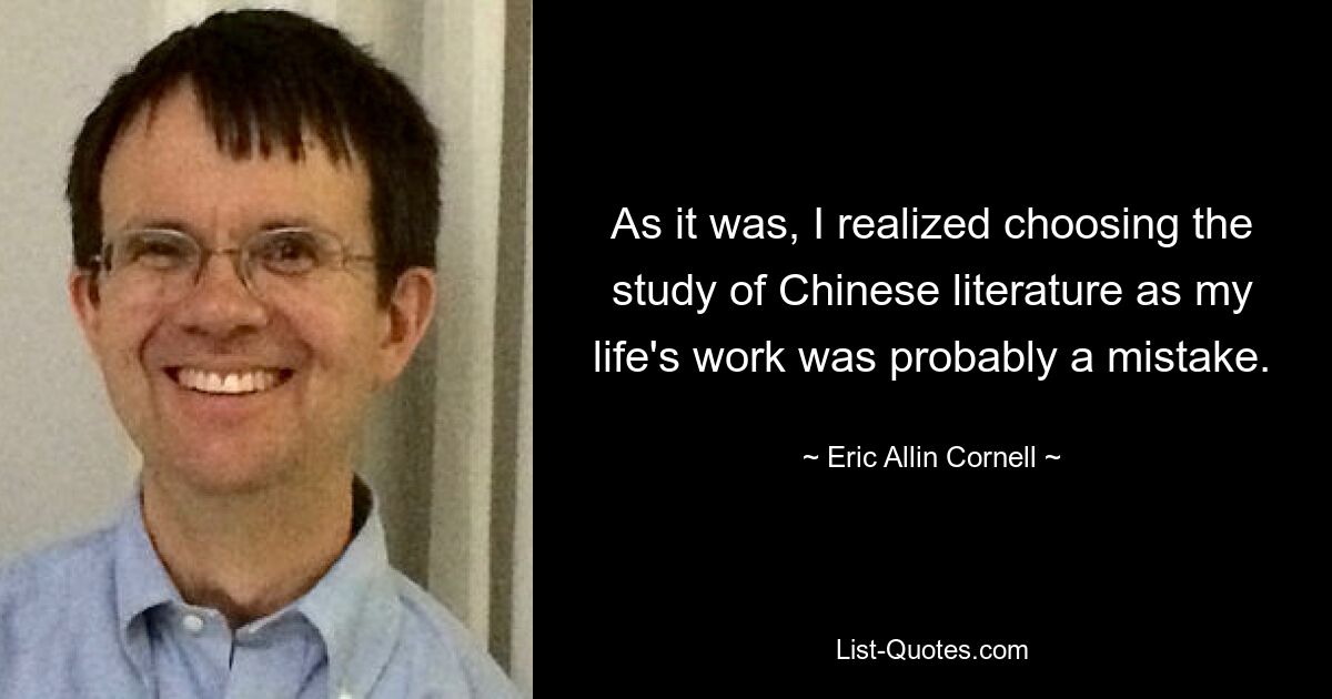 As it was, I realized choosing the study of Chinese literature as my life's work was probably a mistake. — © Eric Allin Cornell