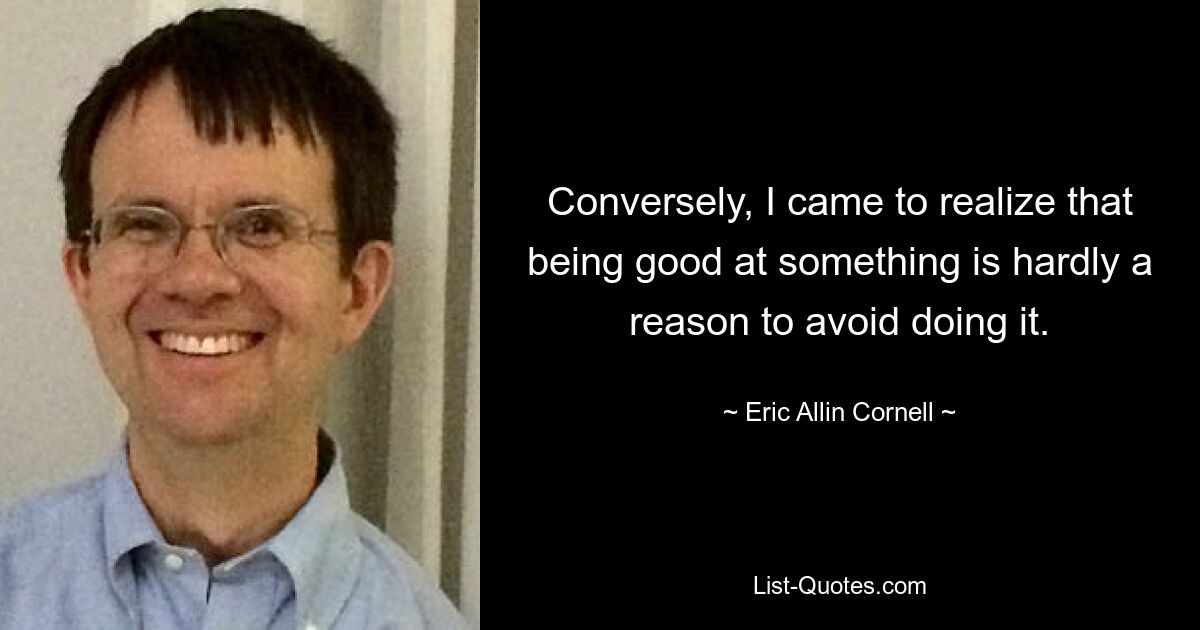 Conversely, I came to realize that being good at something is hardly a reason to avoid doing it. — © Eric Allin Cornell