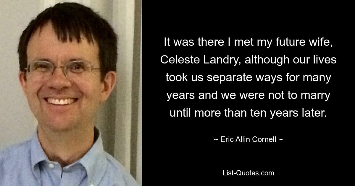 It was there I met my future wife, Celeste Landry, although our lives took us separate ways for many years and we were not to marry until more than ten years later. — © Eric Allin Cornell