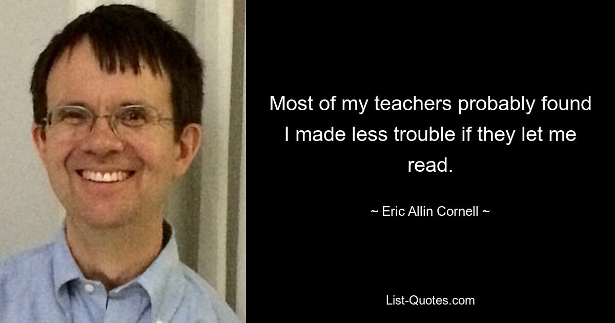 Most of my teachers probably found I made less trouble if they let me read. — © Eric Allin Cornell