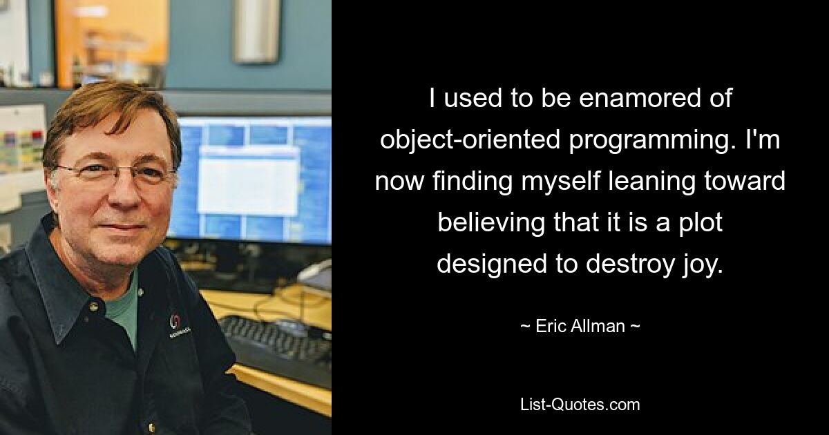 I used to be enamored of object-oriented programming. I'm now finding myself leaning toward believing that it is a plot designed to destroy joy. — © Eric Allman