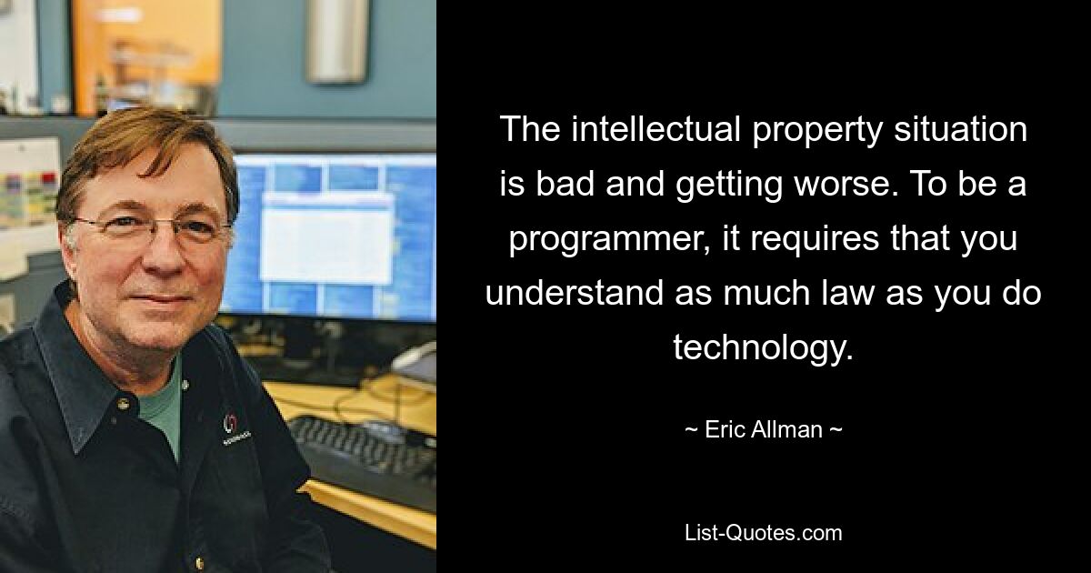 The intellectual property situation is bad and getting worse. To be a programmer, it requires that you understand as much law as you do technology. — © Eric Allman