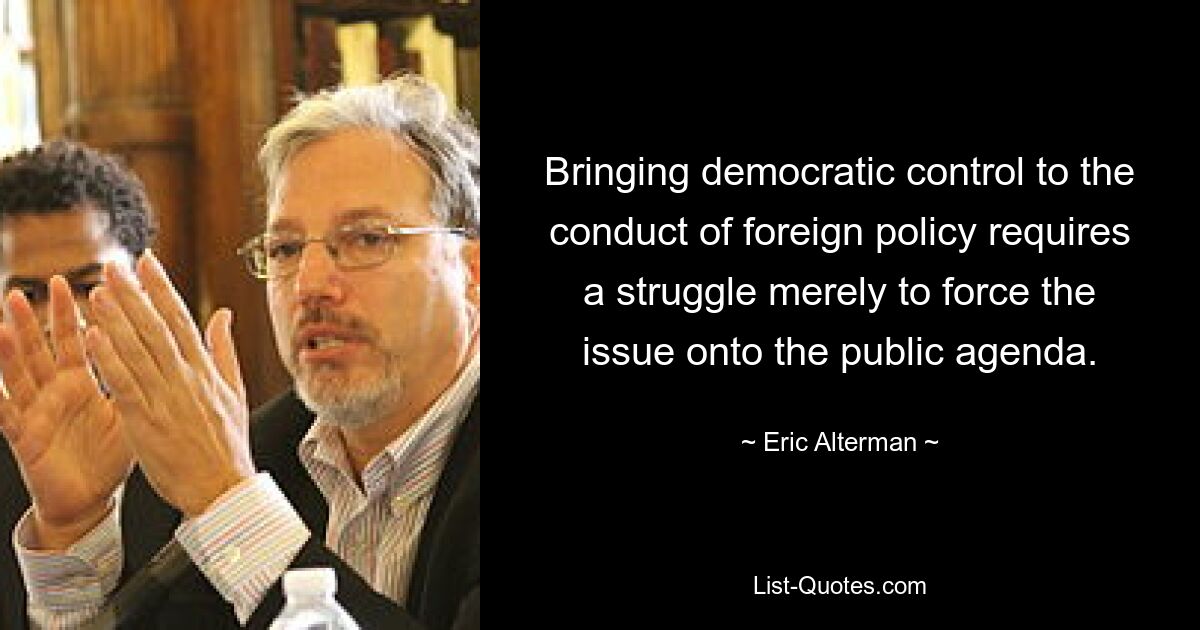 Bringing democratic control to the conduct of foreign policy requires a struggle merely to force the issue onto the public agenda. — © Eric Alterman