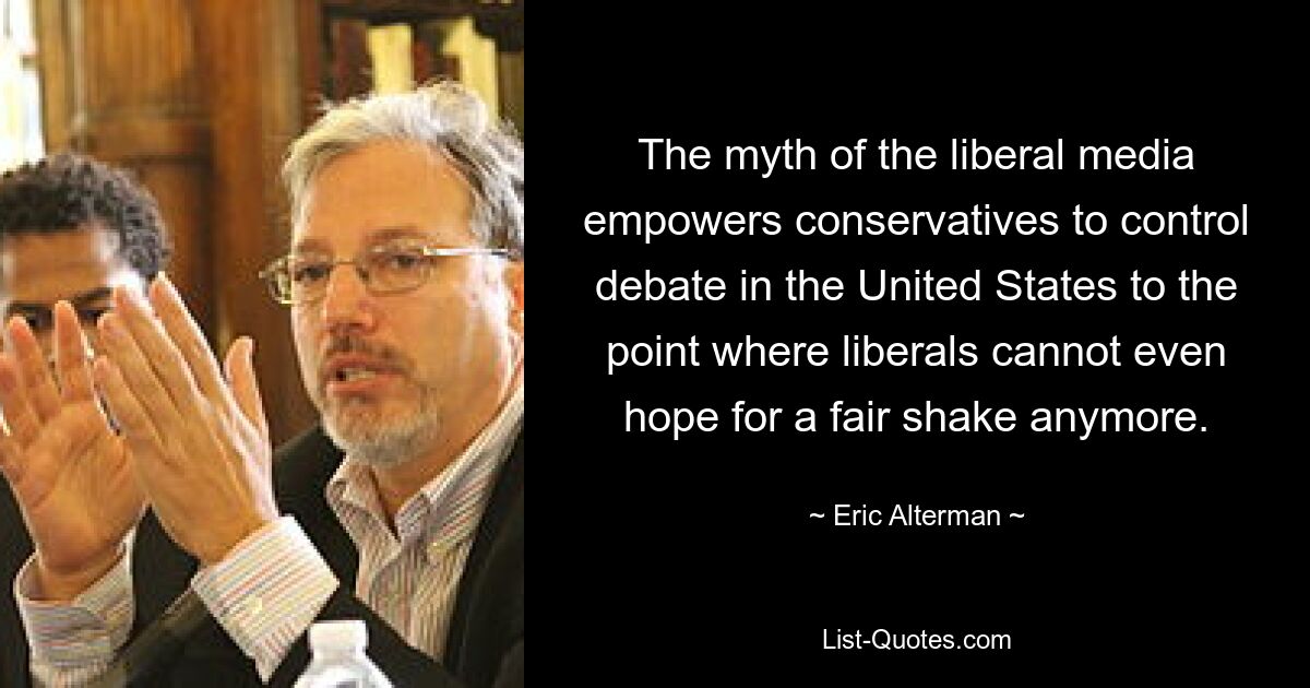 The myth of the liberal media empowers conservatives to control debate in the United States to the point where liberals cannot even hope for a fair shake anymore. — © Eric Alterman