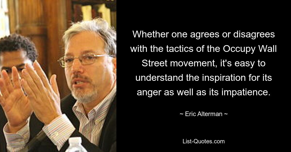 Whether one agrees or disagrees with the tactics of the Occupy Wall Street movement, it's easy to understand the inspiration for its anger as well as its impatience. — © Eric Alterman