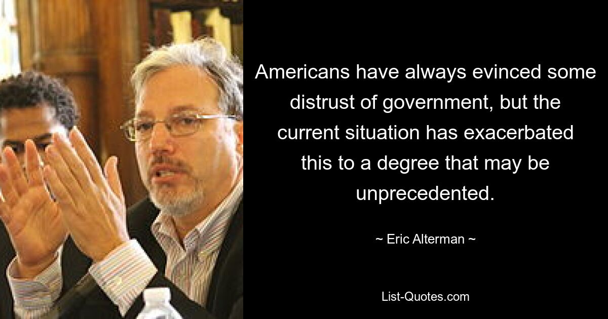 Americans have always evinced some distrust of government, but the current situation has exacerbated this to a degree that may be unprecedented. — © Eric Alterman