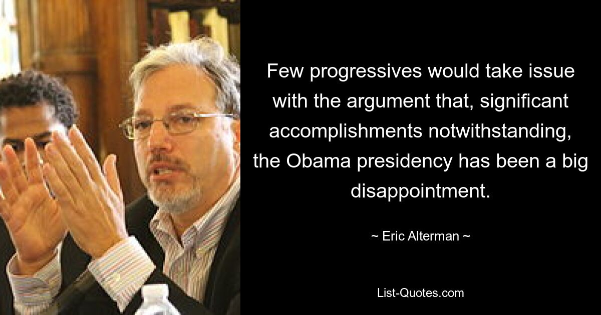 Few progressives would take issue with the argument that, significant accomplishments notwithstanding, the Obama presidency has been a big disappointment. — © Eric Alterman