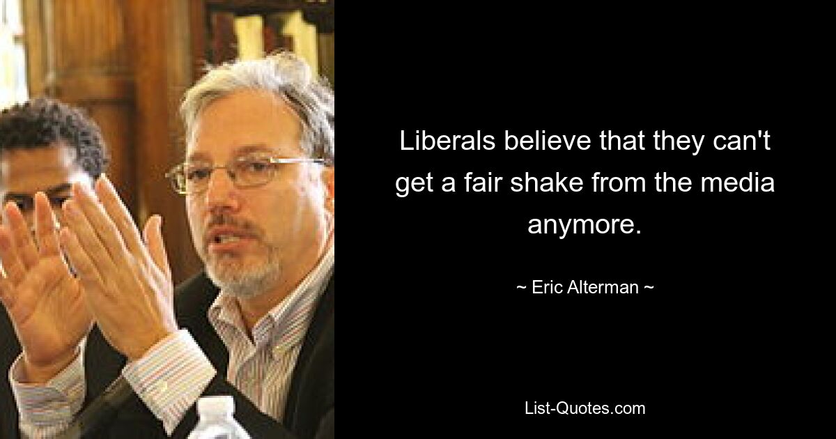 Liberals believe that they can't get a fair shake from the media anymore. — © Eric Alterman