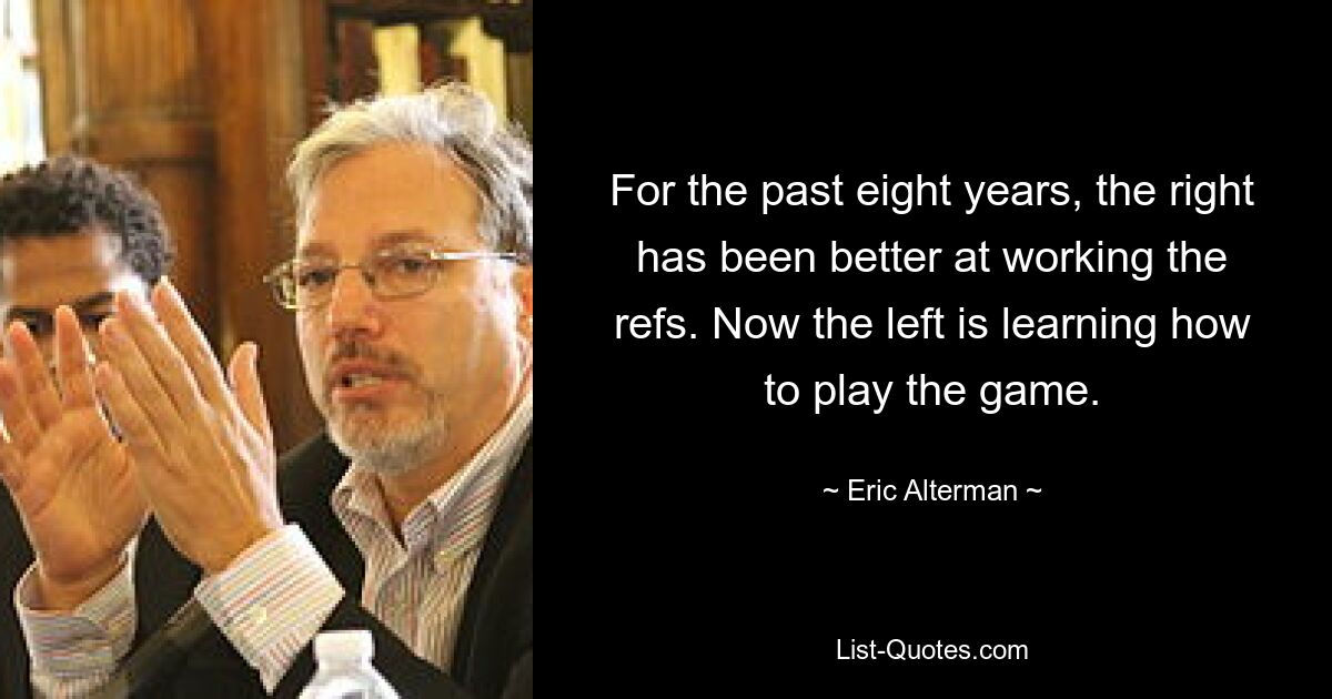 For the past eight years, the right has been better at working the refs. Now the left is learning how to play the game. — © Eric Alterman