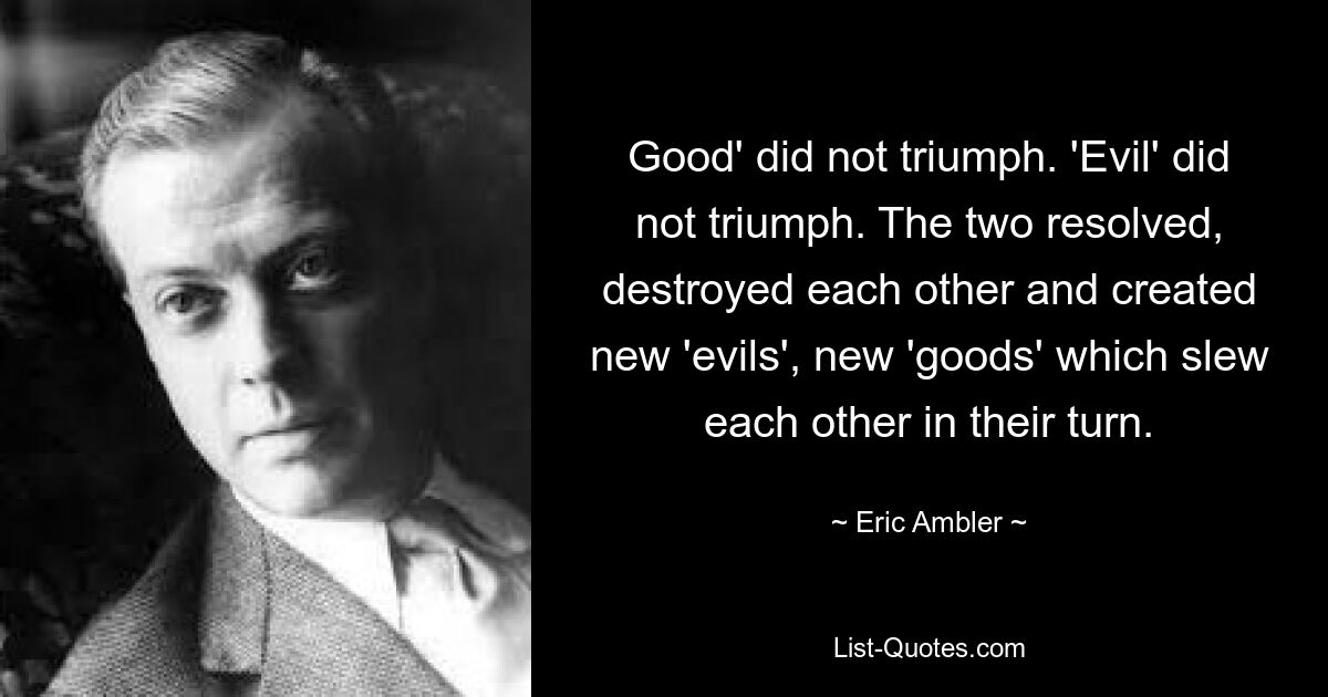 Good' did not triumph. 'Evil' did not triumph. The two resolved, destroyed each other and created new 'evils', new 'goods' which slew each other in their turn. — © Eric Ambler