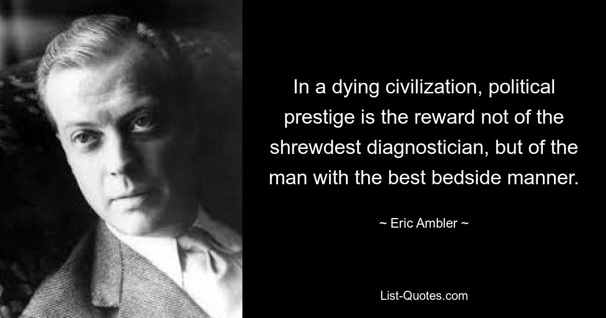 In a dying civilization, political prestige is the reward not of the shrewdest diagnostician, but of the man with the best bedside manner. — © Eric Ambler