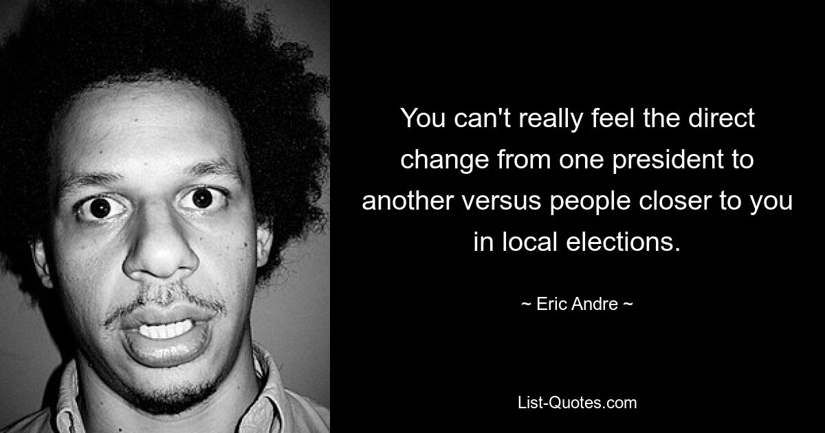 You can't really feel the direct change from one president to another versus people closer to you in local elections. — © Eric Andre