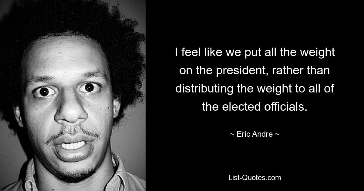 I feel like we put all the weight on the president, rather than distributing the weight to all of the elected officials. — © Eric Andre