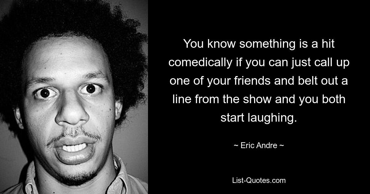 You know something is a hit comedically if you can just call up one of your friends and belt out a line from the show and you both start laughing. — © Eric Andre