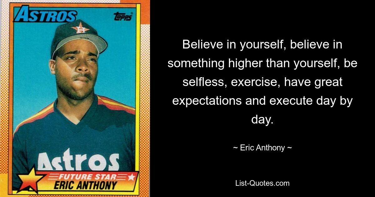 Believe in yourself, believe in something higher than yourself, be selfless, exercise, have great expectations and execute day by day. — © Eric Anthony