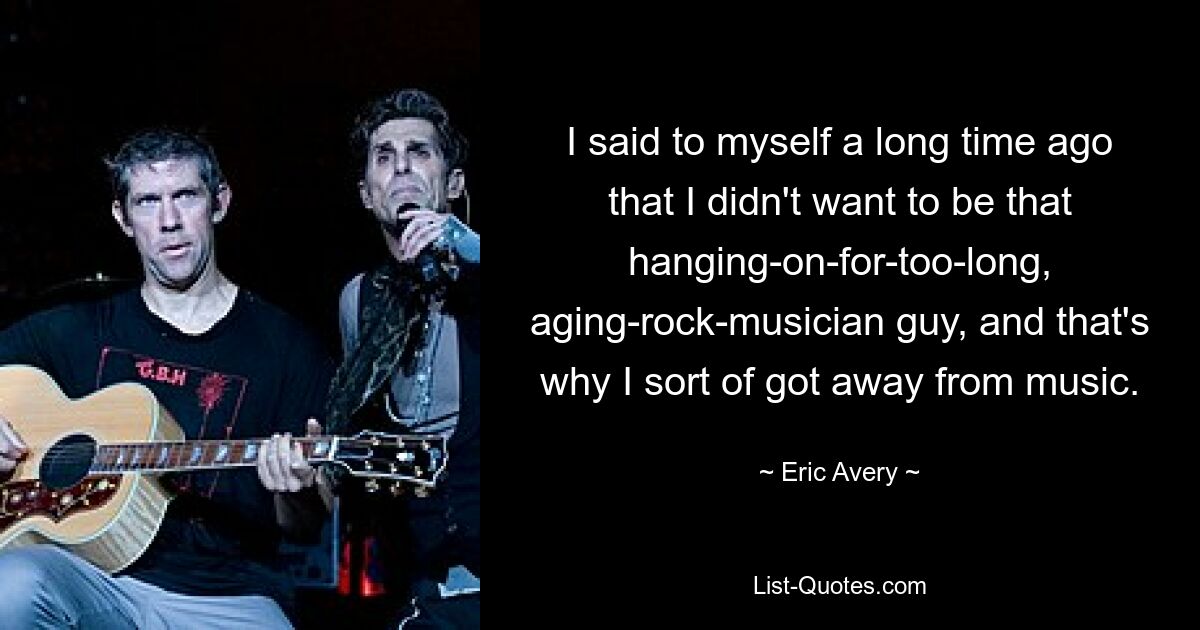 I said to myself a long time ago that I didn't want to be that hanging-on-for-too-long, aging-rock-musician guy, and that's why I sort of got away from music. — © Eric Avery